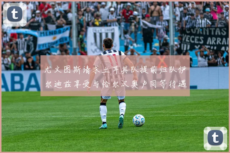 尤文图斯请求土耳其队提前归队伊尔迪兹享受与恰尔汉奥卢同等待遇