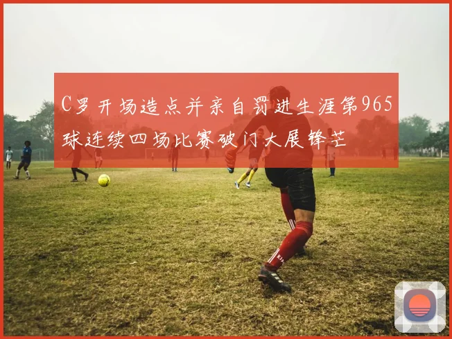 C罗开场造点并亲自罚进生涯第965球连续四场比赛破门大展锋芒