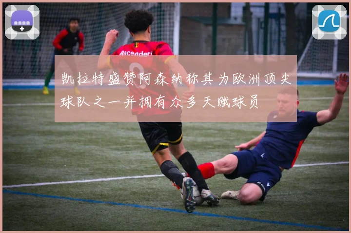凯拉特盛赞阿森纳称其为欧洲顶尖球队之一并拥有众多天赋球员