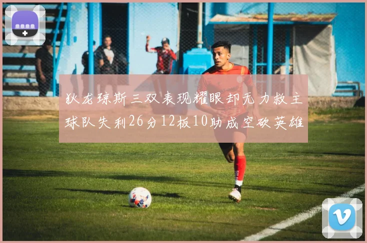 狄龙琼斯三双表现耀眼却无力救主球队失利26分12板10助成空砍英雄