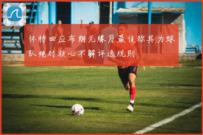 怀特回应布朗无缘月最佳称其为球队绝对核心不解评选规则