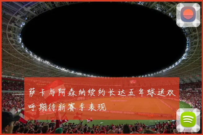 萨卡与阿森纳续约长达五年球迷欢呼期待新赛季表现
