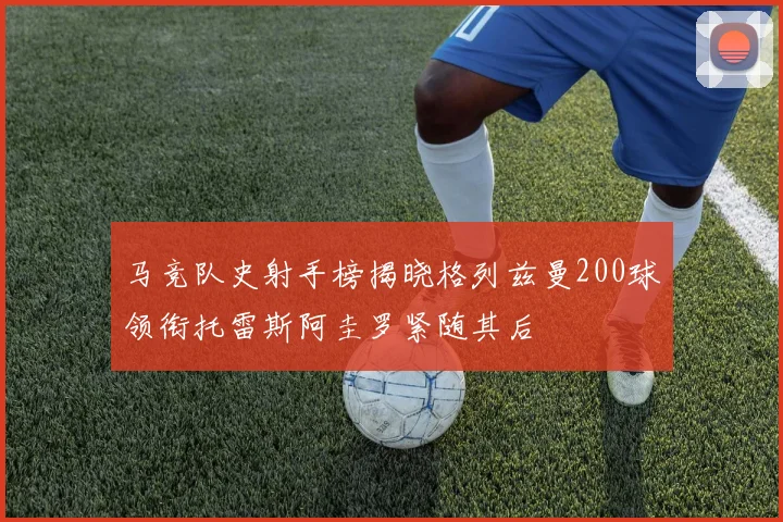 马竞队史射手榜揭晓格列兹曼200球领衔托雷斯阿圭罗紧随其后