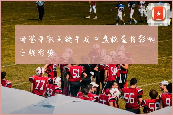 海港争取关键平局中盘较量将影响出线形势
