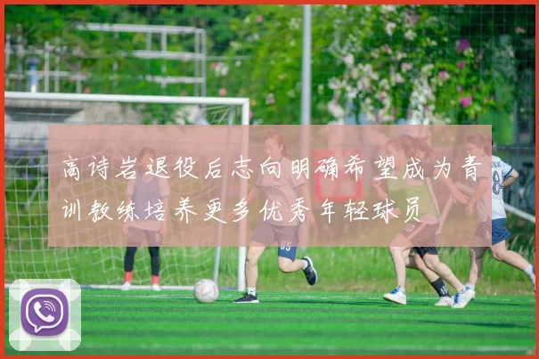 高诗岩退役后志向明确希望成为青训教练培养更多优秀年轻球员