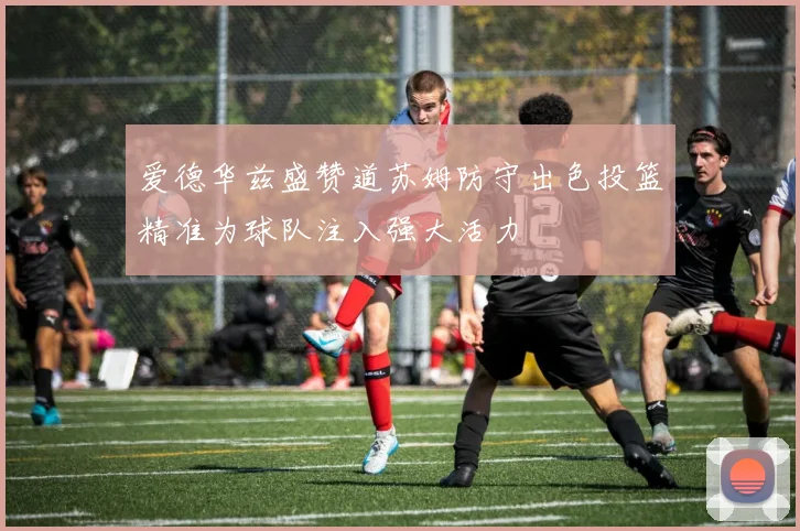 爱德华兹盛赞道苏姆防守出色投篮精准为球队注入强大活力