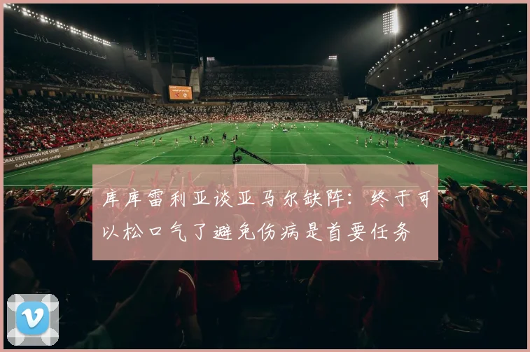 库库雷利亚谈亚马尔缺阵：终于可以松口气了避免伤病是首要任务