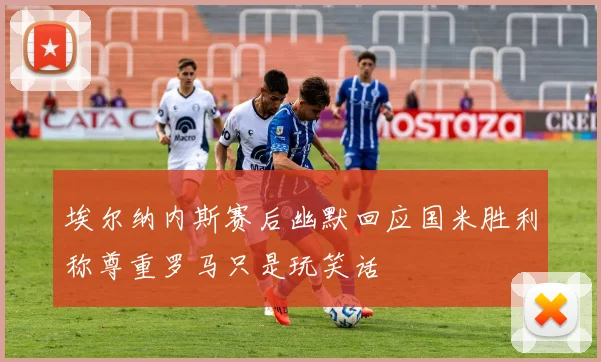 埃尔纳内斯赛后幽默回应国米胜利称尊重罗马只是玩笑话