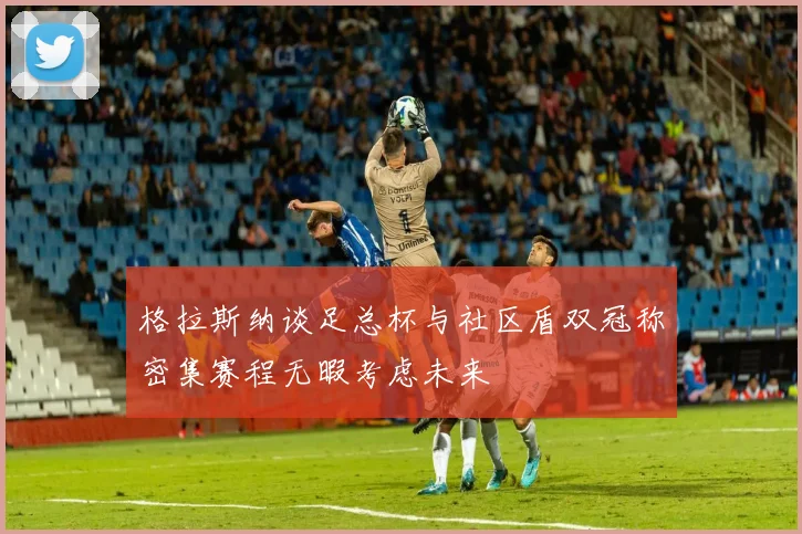 格拉斯纳谈足总杯与社区盾双冠称密集赛程无暇考虑未来