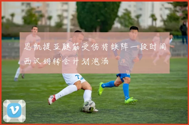 恩凯提亚腿筋受伤将缺阵一段时间西汉姆转会计划泡汤