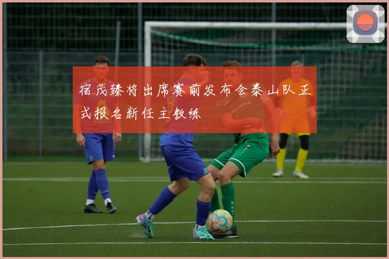 宿茂臻将出席赛前发布会泰山队正式报名新任主教练
