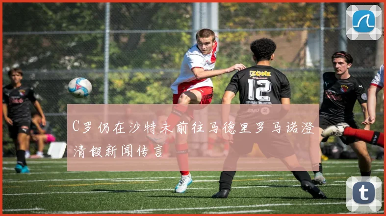 C罗仍在沙特未前往马德里罗马诺澄清假新闻传言