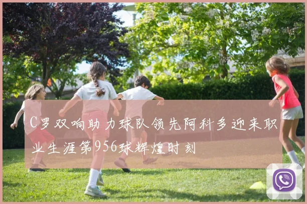 C罗双响助力球队领先阿科多迎来职业生涯第956球辉煌时刻