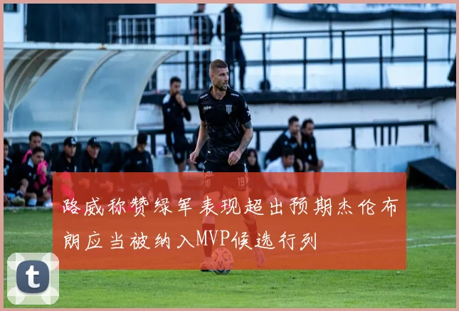 路威称赞绿军表现超出预期杰伦布朗应当被纳入MVP候选行列
