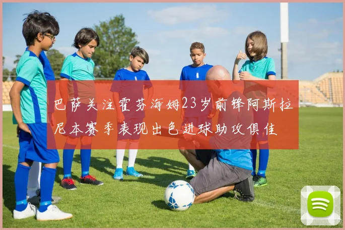 巴萨关注霍芬海姆23岁前锋阿斯拉尼本赛季表现出色进球助攻俱佳