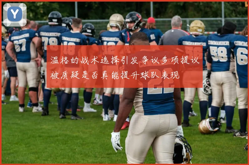 温格的战术选择引发争议多项提议被质疑是否真能提升球队表现