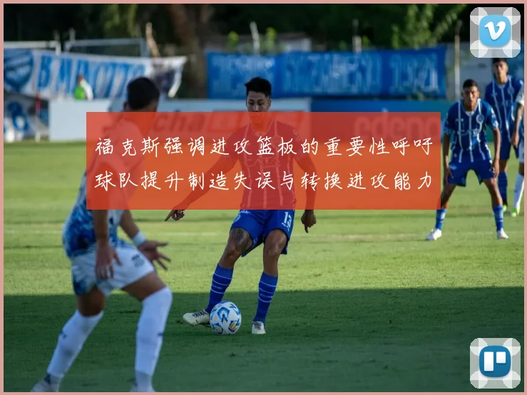 福克斯强调进攻篮板的重要性呼吁球队提升制造失误与转换进攻能力
