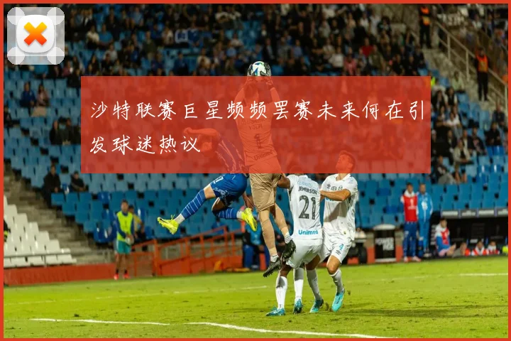 沙特联赛巨星频频罢赛未来何在引发球迷热议