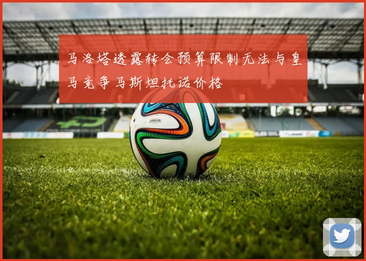 马洛塔透露转会预算限制无法与皇马竞争马斯坦托诺价格