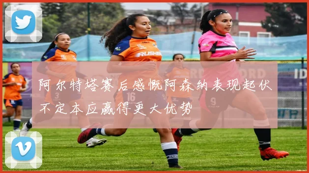 阿尔特塔赛后感慨阿森纳表现起伏不定本应赢得更大优势