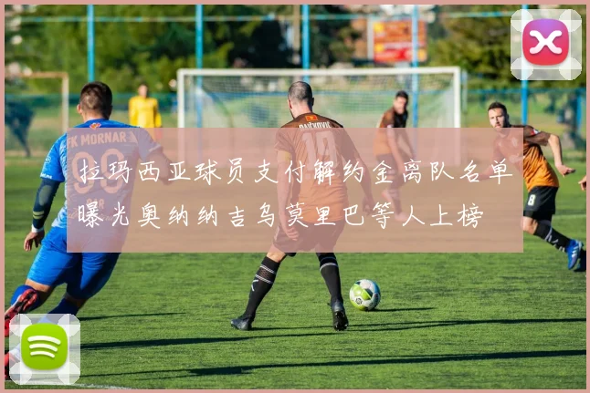 拉玛西亚球员支付解约金离队名单曝光奥纳纳吉乌莫里巴等人上榜