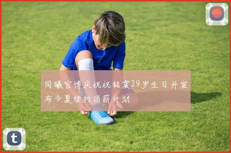 同曦官博庆祝祝铭震29岁生日并宣布今夏续约顶薪计划