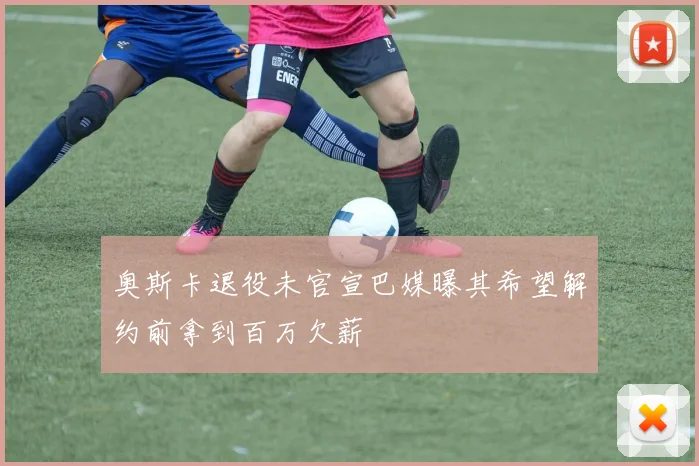 奥斯卡退役未官宣巴媒曝其希望解约前拿到百万欠薪