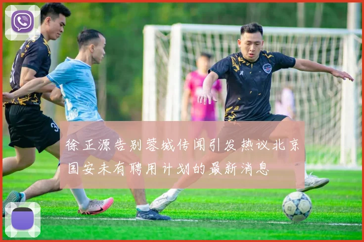 徐正源告别蓉城传闻引发热议北京国安未有聘用计划的最新消息