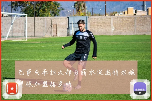 巴萨或承担大部分薪水促成特尔施特根加盟赫罗纳