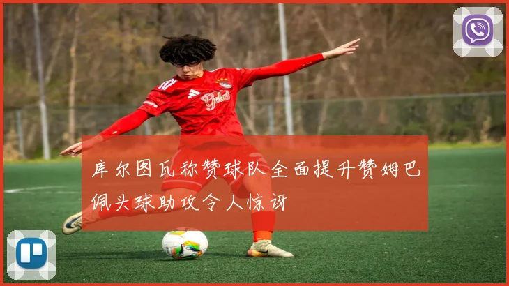 库尔图瓦称赞球队全面提升赞姆巴佩头球助攻令人惊讶