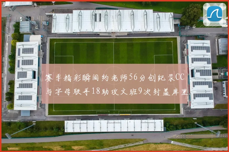 赛季精彩瞬间约老师56分创纪录CC与字母联手18助攻文班9次封盖库里三分球12记齐发