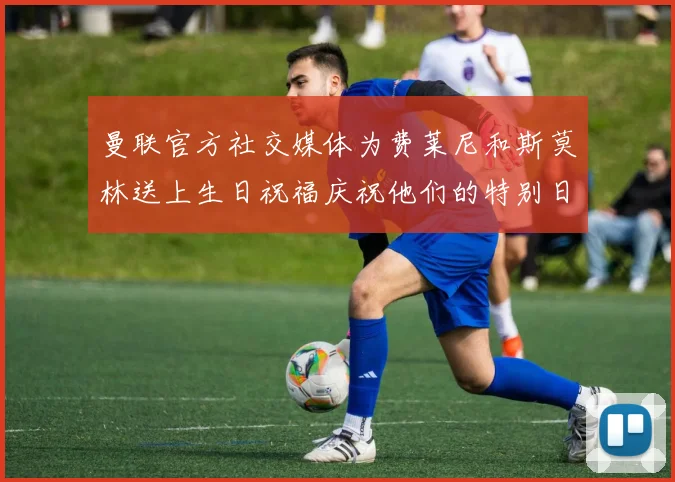 曼联官方社交媒体为费莱尼和斯莫林送上生日祝福庆祝他们的特别日子