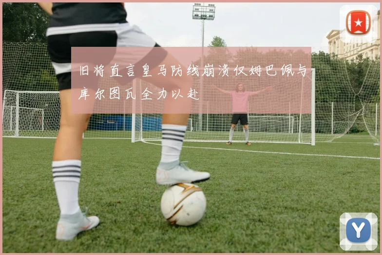 旧将直言皇马防线崩溃仅姆巴佩与库尔图瓦全力以赴