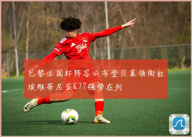 巴黎法国杯阵容公布登贝莱领衔杜埃维蒂尼亚K77强势在列
