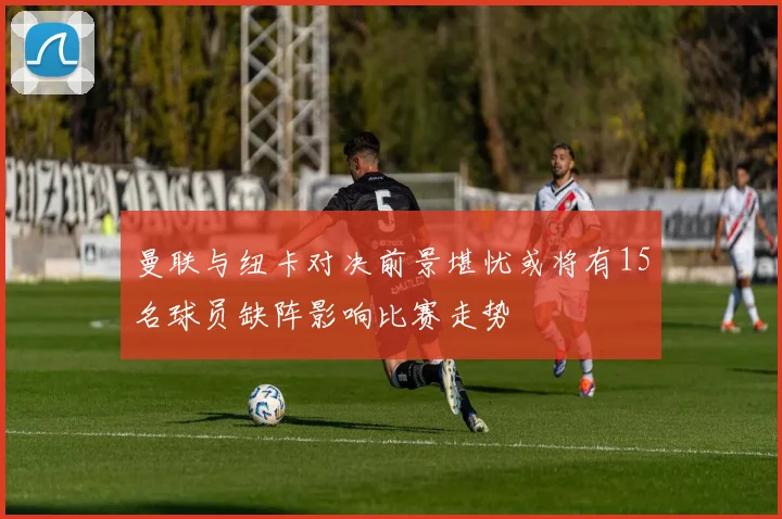 曼联与纽卡对决前景堪忧或将有15名球员缺阵影响比赛走势