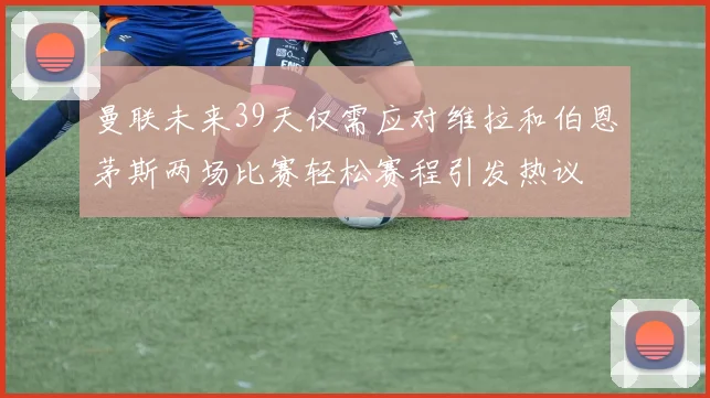 曼联未来39天仅需应对维拉和伯恩茅斯两场比赛轻松赛程引发热议