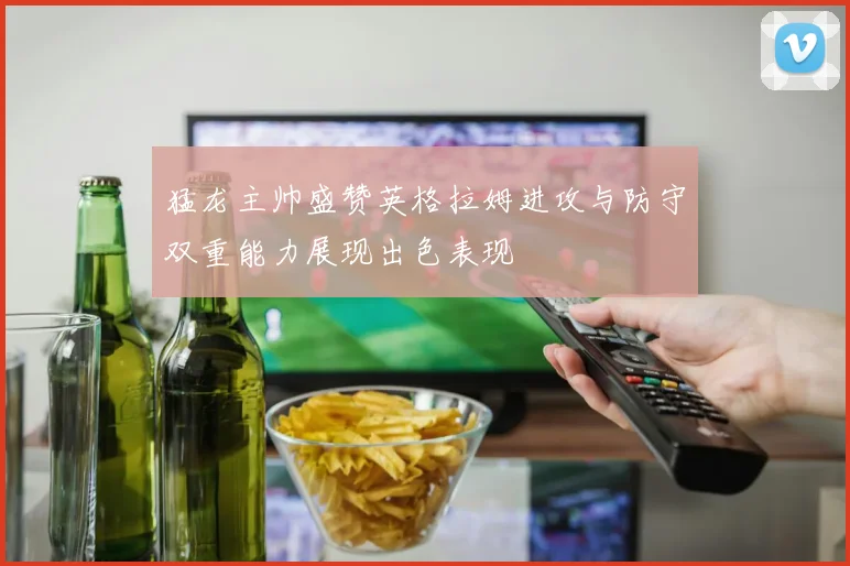 猛龙主帅盛赞英格拉姆进攻与防守双重能力展现出色表现