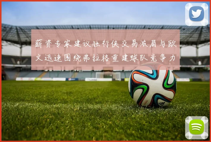 薪资专家建议独行侠交易浓眉与欧文迅速围绕弗拉格重建球队竞争力