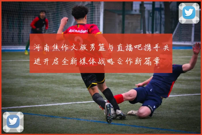 河南焦作文旅男篮与直播吧携手共进开启全新媒体战略合作新篇章
