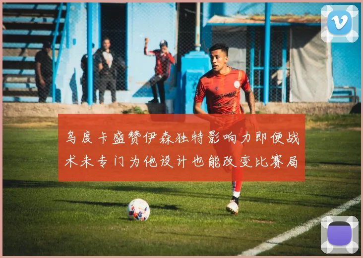 乌度卡盛赞伊森独特影响力即便战术未专门为他设计也能改变比赛局势